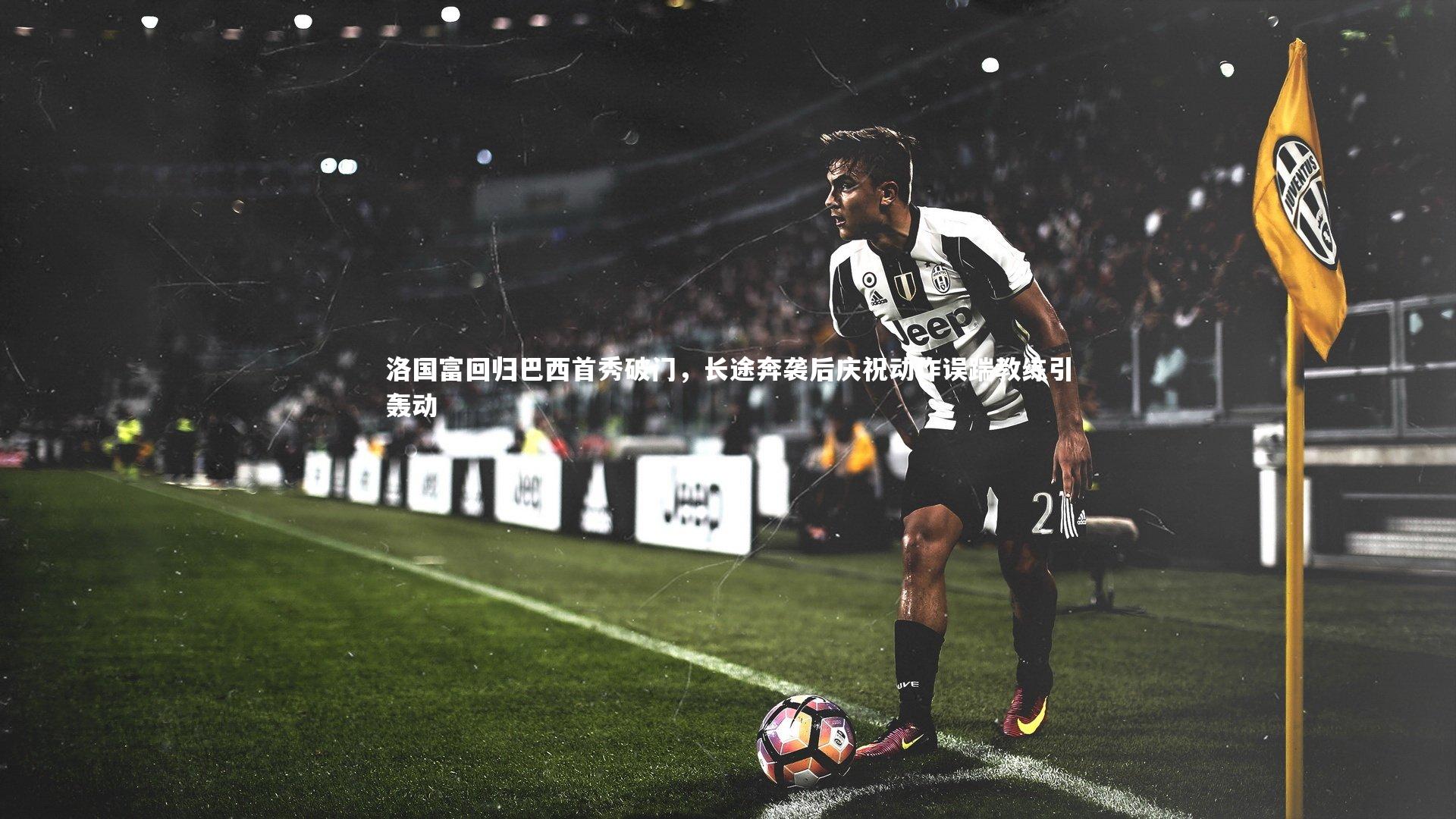 洛国富回归巴西首秀破门,长途奔袭后庆祝动作误踹教练引轰动